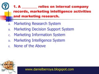 1. A _________ relies on internal company records, marketing intelligence activities and marketing research. Marketing Research System Marketing Decision Support System Marketing Information System Marketing Intelligence System None of the Above www.danielberroya.blogspot.com 