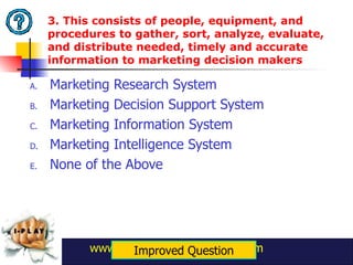 3. This consists of people, equipment, and procedures to gather, sort, analyze, evaluate, and distribute needed, timely and accurate information to marketing decision makers Marketing Research System Marketing Decision Support System Marketing Information System Marketing Intelligence System None of the Above www.danielberroya.blogspot.com Improved Question 