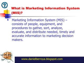 What is Marketing Information System (MIS)?  Marketing Information System (MIS) – consists of people, equipment, and procedures to gather, sort, analyze, evaluate, and distribute needed, timely and accurate information to marketing decision makers.  www.danielberroya.blogspot.com 