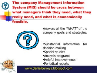 The company Management Information System (MIS) should be cross between what managers think they need, what they really need, and what is economically feasible. www.danielberroya.blogspot.com Answers all the  “ WHAT ”  of the company goals and strategies.  Substantial information for decision making  Special studies Analysis programs Helpful improvements Periodical reports 