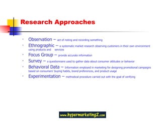 Research Approaches Observation –  act of noting and recording something Ethnographic –  a systematic market research observing customers in their own environment using products and  services Focus Group –  provide accurate information Survey –  a questionnaire used to gather data about consumer attitudes or behavior Behavioral Data –  Information employed in marketing for designing promotional campaigns based on consumers' buying habits, brand preferences, and product usage Experimentation –  methodical procedure carried out with the goal of verifying 