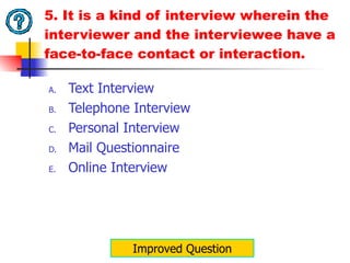 5. It is a kind of interview wherein the interviewer and the interviewee have a face-to-face contact or interaction. Text Interview Telephone Interview Personal Interview Mail Questionnaire Online Interview Improved Question 