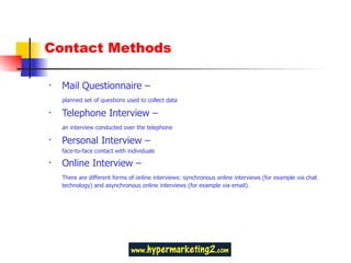 Contact Methods Mail Questionnaire – planned set of questions used to collect data Telephone Interview –  an interview conducted over the telephone Personal Interview – face-to-face contact with individuals Online Interview –  There are different forms of online interviews: synchronous online interviews (for example via chat  technology) and asynchronous online interviews (for example via email).  