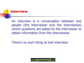 Interview An interview is a conversation between two people (the interviewer and the interviewee) where questions are asked by the interviewer to obtain information from the interviewee. There ’ s no such thing as text interview.  