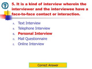 5. It is a kind of interview wherein the interviewer and the interviewee have a face-to-face contact or interaction. Text Interview Telephone Interview Personal Interview Mail Questionnaire Online Interview Correct Answer 