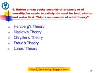 6. Before a man seeks security of property or of morality, he needs to satisfy his need for food, shelter and water first. This is an example of what theory?  Herzberg’s Theory Maslow’s Theory Chrysler’s Theory Freud’s Theory Lohas’ Theory http://jemcaraig.blogspot.com 