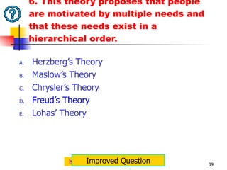 6. This theory proposes that people are motivated by multiple needs and that these needs exist in a hierarchical order. Herzberg’s Theory Maslow’s Theory Chrysler’s Theory Freud’s Theory Lohas’ Theory http://jemcaraig.blogspot.com Improved Question 