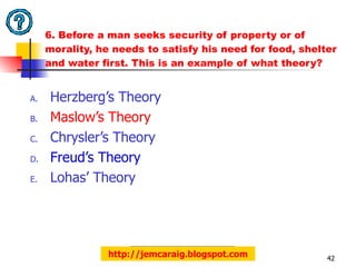 6. Before a man seeks security of property or of morality, he needs to satisfy his need for food, shelter and water first. This is an example of what theory?  Herzberg’s Theory Maslow’s Theory Chrysler’s Theory Freud’s Theory Lohas’ Theory http://jemcaraig.blogspot.com 
