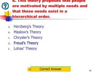 6. This theory proposes that people are motivated by multiple needs and that these needs exist in a hierarchical order. Herzberg’s Theory Maslow’s Theory Chrysler’s Theory Freud’s Theory Lohas’ Theory http://jemcaraig.blogspot.com Correct Answer 