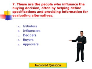 7. These are the people who influence the buying decision, often by helping define specifications and providing information for evaluating alternatives.  Initiators Influencers Deciders Buyers Approvers Improved Question 