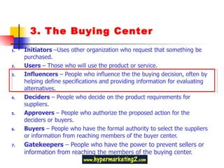 3. The Buying Center Initiators  –Uses other organization who request that something be purchased. Users  – Those who will use the product or service. Influencers  – People who influence the the buying decision, often by helping define specifications and providing information for evaluating alternatives. Deciders  – People who decide on the product requirements for suppliers.  Approvers  – People who authorize the proposed action for the deciders or buyers. Buyers  – People who have the formal authority to select the suppliers or information from reaching members of the buyer center. Gatekeepers  – People who have the power to prevent sellers or information from reaching the members of the buying center. 