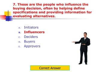 7. These are the people who influence the buying decision, often by helping define specifications and providing information for evaluating alternatives.  Initiators Influencers Deciders Buyers Approvers Correct Answer 