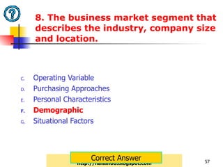 8. The business market segment that describes the industry, company size and location.  Operating Variable Purchasing Approaches Personal Characteristics Demographic Situational Factors http://nailah08.blogspot.com Correct Answer 