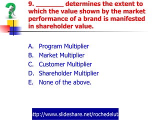 http://www.slideshare.net/rochedeluta 9. _______ determines the extent to which the value shown by the market performance of a brand is manifested in shareholder value. Program Multiplier Market Multiplier Customer Multiplier Shareholder Multiplier None of the above. 