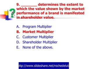 http://www.slideshare.net/rochedeluta 9. _______ determines the extent to which the value shown by the market performance of a brand is manifested in shareholder value. Program Multiplier Market Multiplier Customer Multiplier Shareholder Multiplier None of the above. 