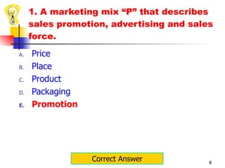 1. A marketing mix “P” that describes sales promotion, advertising and sales force. Price Place Product Packaging Promotion Correct Answer 