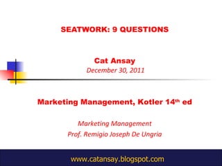 SEATWORK: 9 QUESTIONS Cat Ansay  December 30, 2011 Marketing Management, Kotler 14 th  ed Marketing Management Prof. Remigio Joseph De Ungria  www.catansay.blogspot.com 