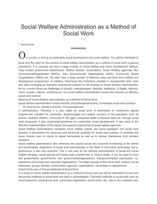 Social Welfare Administration as a Method of
Social Work
* Siva Kumar
Introduction

O

ur country is aiming at sustainable social development and social welfare. You will be interested to

know why the need for the practice of social welfare administration as a method of social work is gaining
importance. It is because we have a large number of social welfare and social development settings.
They include government departments, Welfare Boards, Corporations, Social Welfare Agencies, Non
GovernmentalOrganisation (NGOs), Inter Governmental Organisations (IGOs), Community Based
Organisations (CBOs) etc. We also have a large number of National, state and local level welfare and
development programmes. In addition, Panchayat Raj institutions oriented to development work have
also been emerging as important institutional contexts for the practice of Social Welfare Administration.
As our country faces the challenges of poverty, unemployment, disability, destitution, ill health, illiteracy,
crime, suicide, violence, accidents etc. our social welfare administration should also become an effective
social work method.
Meaning of Social Welfare Administration as a Method of Social Work
Social welfare administration is both scientific and professional activity. It promotes social work practice
* Dr. Siva Kumar, Kerala University, Thiruvanthapuram
in administration. Therefore it is also called as social work. It administers or implements special
programmes intended for vulnerable, disadvantaged and weaker sections of the population such as
women, disabled children, chronically ill, the aged, scheduled caste/ scheduled tribes etc. through social
work processes. It also organisesprogrammes for sustainable social development. It also aims at the
effective implementation of the regular and special programmes of social welfare agencies.
Social Welfare Administration translates social welfare polices and social legislation into social work
practice. It administers the resources and personnel available for social work practice. It ventilates the
many choices open to clients to adjust themselves as well as to recover themselves from problem
situations.
Social welfare administration also enhances the psycho-social and economic functioning of the clients
and beneficiaries. Application of social work administration in the fields of information technology and egovernance is also very essential. This is new area for the effective administration of social and social
welfare services, social security and social work programmes at various levels. It can be used by local
self governments, governments, Non governmentalorganisations, Intergovernmental organisation, cooperatives and private and corporate organisations. The target groups of this social work method can be
individuals, groups, families, communities, agencies, organisations, committees or departments.
Extent of the Use of Primary Methods of Social Work
In a study on social welfare administration as a method of social work you will be interested to know how
the primary methods of social work are used in administration. The basic methods of social work such as
social casework, social group work, community organisation, social action, etc., play a very important role.

 