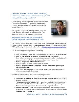 Team Manny Viloria – http://www.viloria.net/swa-pinoy/ 1
Supreme Wealth Alliance (SWA Ultimate)
Prepared by SWA Customer Manny Viloria (Sept 2013)
http://SWAmazing.com/join/
Good morning! Here is a quick guide that answers your
basic questions about the Supreme Wealth Alliance
program of Franco Renato A. Chaves (also known as
Francis Chaves).
This report is prepared by Manny Viloria, a regular
SWA customer who enjoys helping his fellow SWA
customers make productive use of the internet.
Why People Are Interested In SWA Ultimate
(Or Why People Are Really Interested in TMV)
This report is for people who are mainly interested in getting the Online Marketing
Training offered to members of Team Manny Viloria (TMV). People gain access to
TMV by following the instructions listed here: http://www.viloria.net/swa-pinoy/
The TMV Training teaches people the following:
 How to build your Name first (through blogging), then your business second
 How to market your product or service in social media sites
 How to have online salespersons that automatically market your business for
you, even when you’re busy getting on with the rest of your life
 How to use your mind to attract success
 How to expand your network of supporters online
 How to properly communicate with your warm market (people you
personally know)
 How to harness the power of your online presence to attract even people
who do not personally know you
In addition, TMV members also get the following benefits:
 Automatic promotion of your SWA Ultimate referral link (via rotation on
a Team Website)
 “Blogging Done For You Service” – based on your bullet list of key bits of
information, the TMV writers will produce a 100-word blog post for you.
Maximum of 1 blog per week. Maximum of 30 blog posts in total.
 Promotion of your blog. Your blog will be featured online using internet
promotion tactics employed by TMV techies and e-marketers. In other words,
you gain more exposure.
 