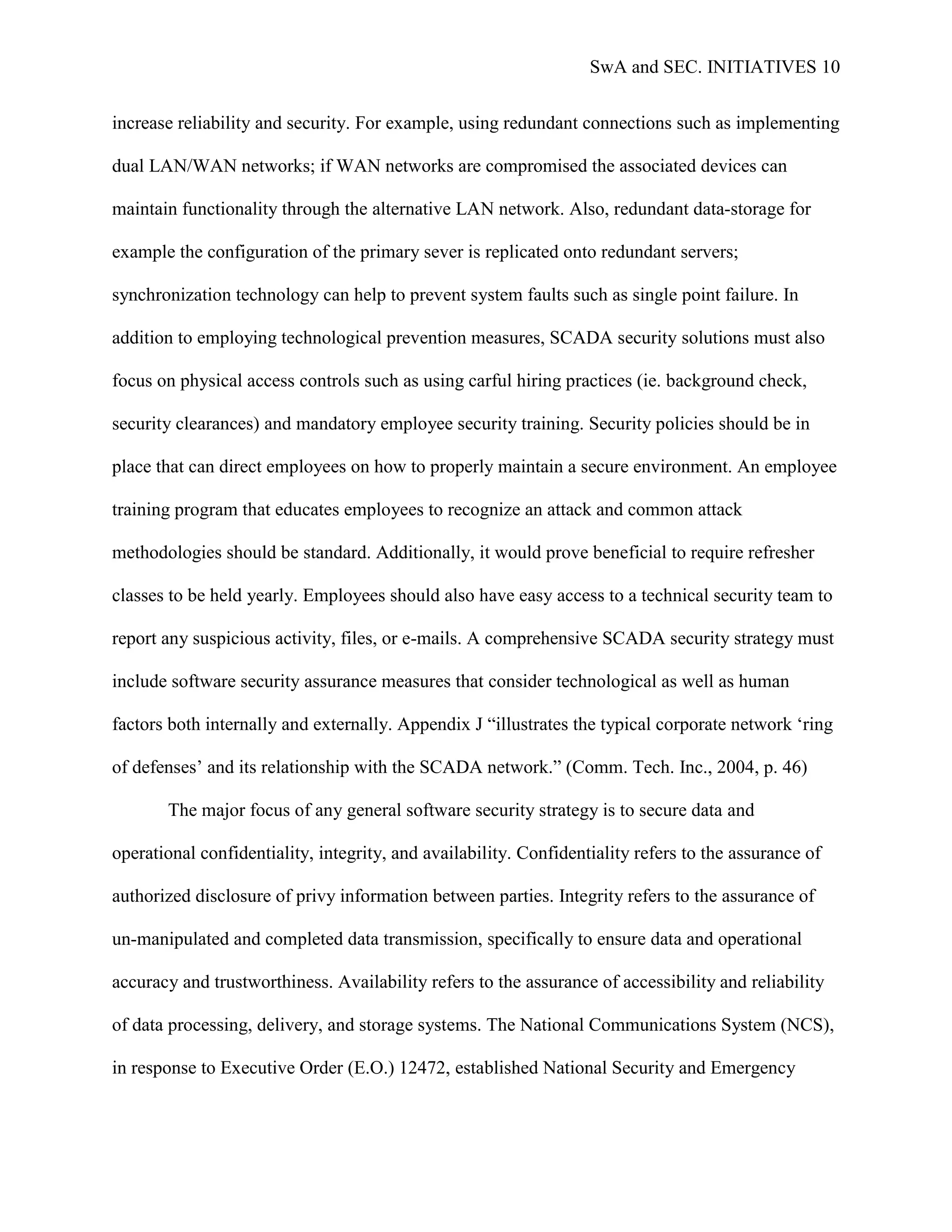 SwA and SEC. INITIATIVES 10


increase reliability and security. For example, using redundant connections such as implementing

dual LAN/WAN networks; if WAN networks are compromised the associated devices can

maintain functionality through the alternative LAN network. Also, redundant data-storage for

example the configuration of the primary sever is replicated onto redundant servers;

synchronization technology can help to prevent system faults such as single point failure. In

addition to employing technological prevention measures, SCADA security solutions must also

focus on physical access controls such as using carful hiring practices (ie. background check,

security clearances) and mandatory employee security training. Security policies should be in

place that can direct employees on how to properly maintain a secure environment. An employee

training program that educates employees to recognize an attack and common attack

methodologies should be standard. Additionally, it would prove beneficial to require refresher

classes to be held yearly. Employees should also have easy access to a technical security team to

report any suspicious activity, files, or e-mails. A comprehensive SCADA security strategy must

include software security assurance measures that consider technological as well as human

factors both internally and externally. Appendix J “illustrates the typical corporate network „ring

of defenses‟ and its relationship with the SCADA network.” (Comm. Tech. Inc., 2004, p. 46)

       The major focus of any general software security strategy is to secure data and

operational confidentiality, integrity, and availability. Confidentiality refers to the assurance of

authorized disclosure of privy information between parties. Integrity refers to the assurance of

un-manipulated and completed data transmission, specifically to ensure data and operational

accuracy and trustworthiness. Availability refers to the assurance of accessibility and reliability

of data processing, delivery, and storage systems. The National Communications System (NCS),

in response to Executive Order (E.O.) 12472, established National Security and Emergency
 