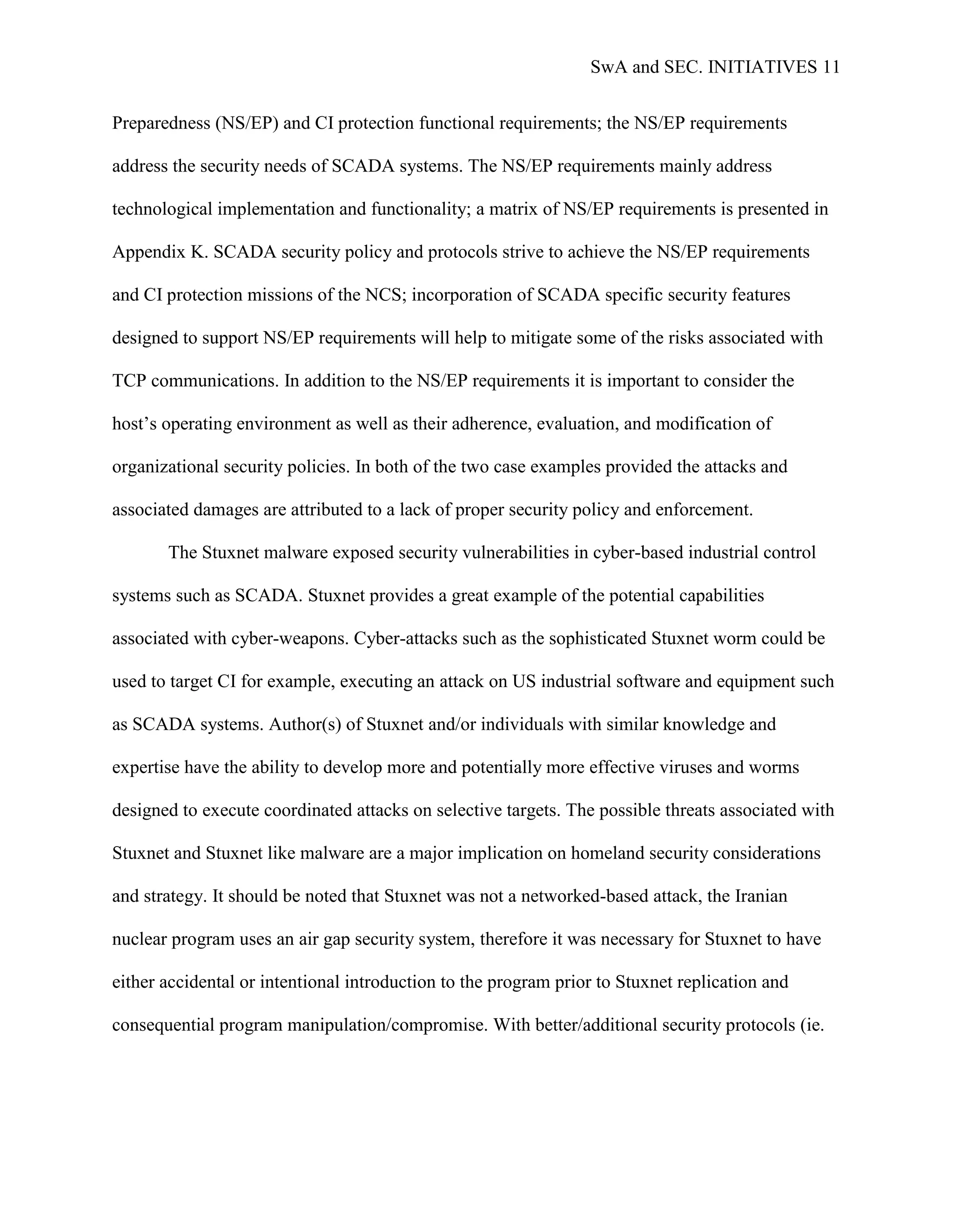 SwA and SEC. INITIATIVES 11


Preparedness (NS/EP) and CI protection functional requirements; the NS/EP requirements

address the security needs of SCADA systems. The NS/EP requirements mainly address

technological implementation and functionality; a matrix of NS/EP requirements is presented in

Appendix K. SCADA security policy and protocols strive to achieve the NS/EP requirements

and CI protection missions of the NCS; incorporation of SCADA specific security features

designed to support NS/EP requirements will help to mitigate some of the risks associated with

TCP communications. In addition to the NS/EP requirements it is important to consider the

host‟s operating environment as well as their adherence, evaluation, and modification of

organizational security policies. In both of the two case examples provided the attacks and

associated damages are attributed to a lack of proper security policy and enforcement.

       The Stuxnet malware exposed security vulnerabilities in cyber-based industrial control

systems such as SCADA. Stuxnet provides a great example of the potential capabilities

associated with cyber-weapons. Cyber-attacks such as the sophisticated Stuxnet worm could be

used to target CI for example, executing an attack on US industrial software and equipment such

as SCADA systems. Author(s) of Stuxnet and/or individuals with similar knowledge and

expertise have the ability to develop more and potentially more effective viruses and worms

designed to execute coordinated attacks on selective targets. The possible threats associated with

Stuxnet and Stuxnet like malware are a major implication on homeland security considerations

and strategy. It should be noted that Stuxnet was not a networked-based attack, the Iranian

nuclear program uses an air gap security system, therefore it was necessary for Stuxnet to have

either accidental or intentional introduction to the program prior to Stuxnet replication and

consequential program manipulation/compromise. With better/additional security protocols (ie.
 