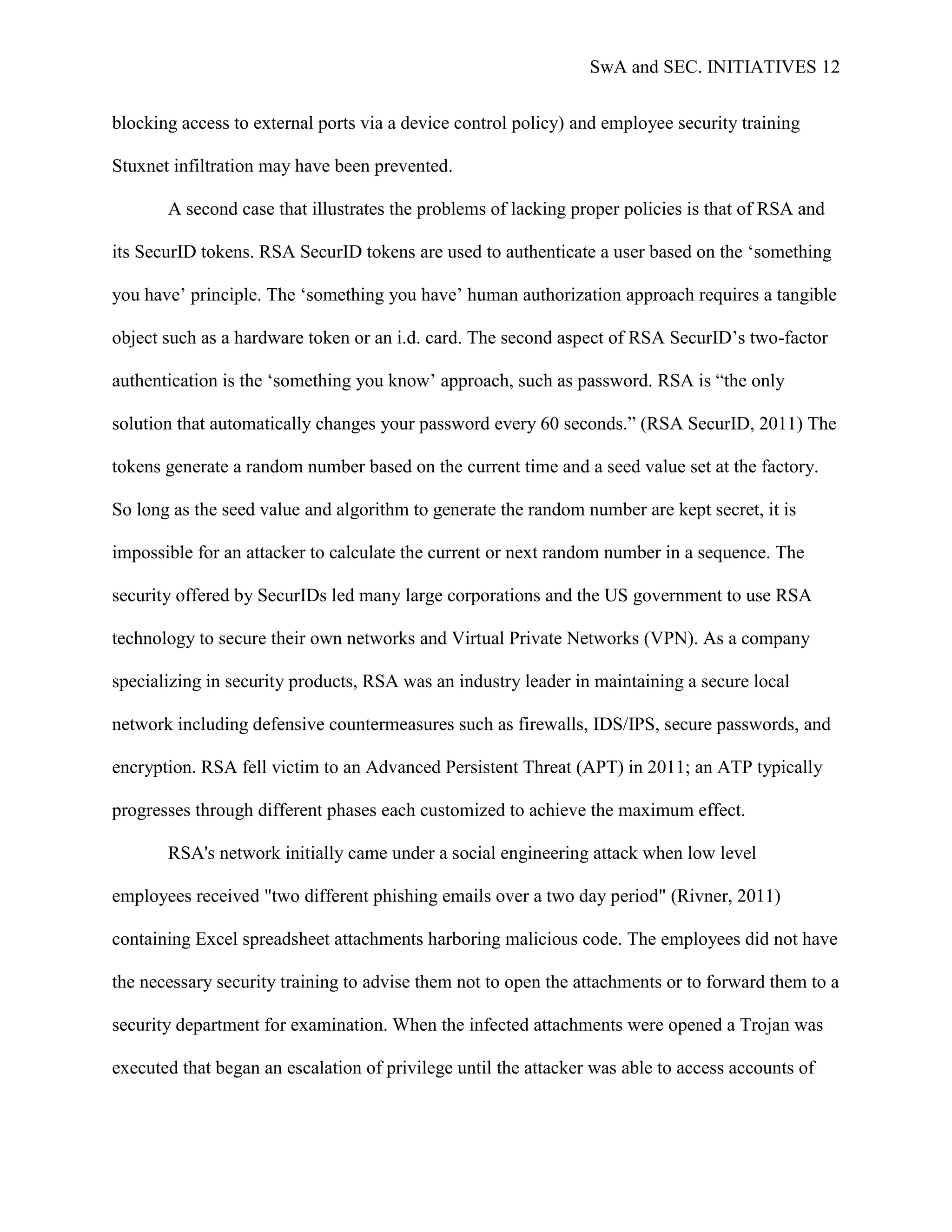 SwA and SEC. INITIATIVES 12


blocking access to external ports via a device control policy) and employee security training

Stuxnet infiltration may have been prevented.

       A second case that illustrates the problems of lacking proper policies is that of RSA and

its SecurID tokens. RSA SecurID tokens are used to authenticate a user based on the „something

you have‟ principle. The „something you have‟ human authorization approach requires a tangible

object such as a hardware token or an i.d. card. The second aspect of RSA SecurID‟s two-factor

authentication is the „something you know‟ approach, such as password. RSA is “the only

solution that automatically changes your password every 60 seconds.” (RSA SecurID, 2011) The

tokens generate a random number based on the current time and a seed value set at the factory.

So long as the seed value and algorithm to generate the random number are kept secret, it is

impossible for an attacker to calculate the current or next random number in a sequence. The

security offered by SecurIDs led many large corporations and the US government to use RSA

technology to secure their own networks and Virtual Private Networks (VPN). As a company

specializing in security products, RSA was an industry leader in maintaining a secure local

network including defensive countermeasures such as firewalls, IDS/IPS, secure passwords, and

encryption. RSA fell victim to an Advanced Persistent Threat (APT) in 2011; an ATP typically

progresses through different phases each customized to achieve the maximum effect.

       RSA's network initially came under a social engineering attack when low level

employees received "two different phishing emails over a two day period" (Rivner, 2011)

containing Excel spreadsheet attachments harboring malicious code. The employees did not have

the necessary security training to advise them not to open the attachments or to forward them to a

security department for examination. When the infected attachments were opened a Trojan was

executed that began an escalation of privilege until the attacker was able to access accounts of
 