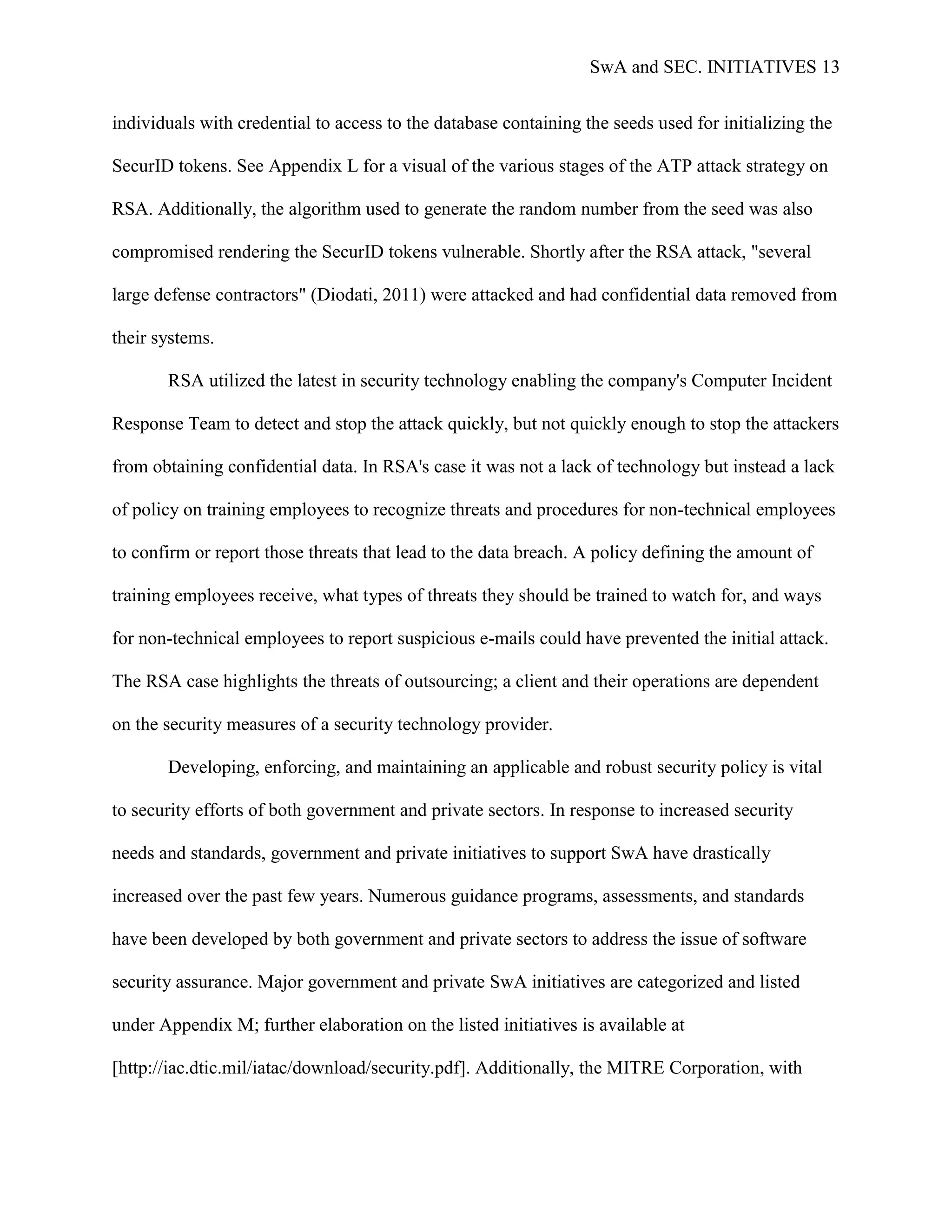 SwA and SEC. INITIATIVES 13


individuals with credential to access to the database containing the seeds used for initializing the

SecurID tokens. See Appendix L for a visual of the various stages of the ATP attack strategy on

RSA. Additionally, the algorithm used to generate the random number from the seed was also

compromised rendering the SecurID tokens vulnerable. Shortly after the RSA attack, "several

large defense contractors" (Diodati, 2011) were attacked and had confidential data removed from

their systems.

       RSA utilized the latest in security technology enabling the company's Computer Incident

Response Team to detect and stop the attack quickly, but not quickly enough to stop the attackers

from obtaining confidential data. In RSA's case it was not a lack of technology but instead a lack

of policy on training employees to recognize threats and procedures for non-technical employees

to confirm or report those threats that lead to the data breach. A policy defining the amount of

training employees receive, what types of threats they should be trained to watch for, and ways

for non-technical employees to report suspicious e-mails could have prevented the initial attack.

The RSA case highlights the threats of outsourcing; a client and their operations are dependent

on the security measures of a security technology provider.

       Developing, enforcing, and maintaining an applicable and robust security policy is vital

to security efforts of both government and private sectors. In response to increased security

needs and standards, government and private initiatives to support SwA have drastically

increased over the past few years. Numerous guidance programs, assessments, and standards

have been developed by both government and private sectors to address the issue of software

security assurance. Major government and private SwA initiatives are categorized and listed

under Appendix M; further elaboration on the listed initiatives is available at

[http://iac.dtic.mil/iatac/download/security.pdf]. Additionally, the MITRE Corporation, with
 