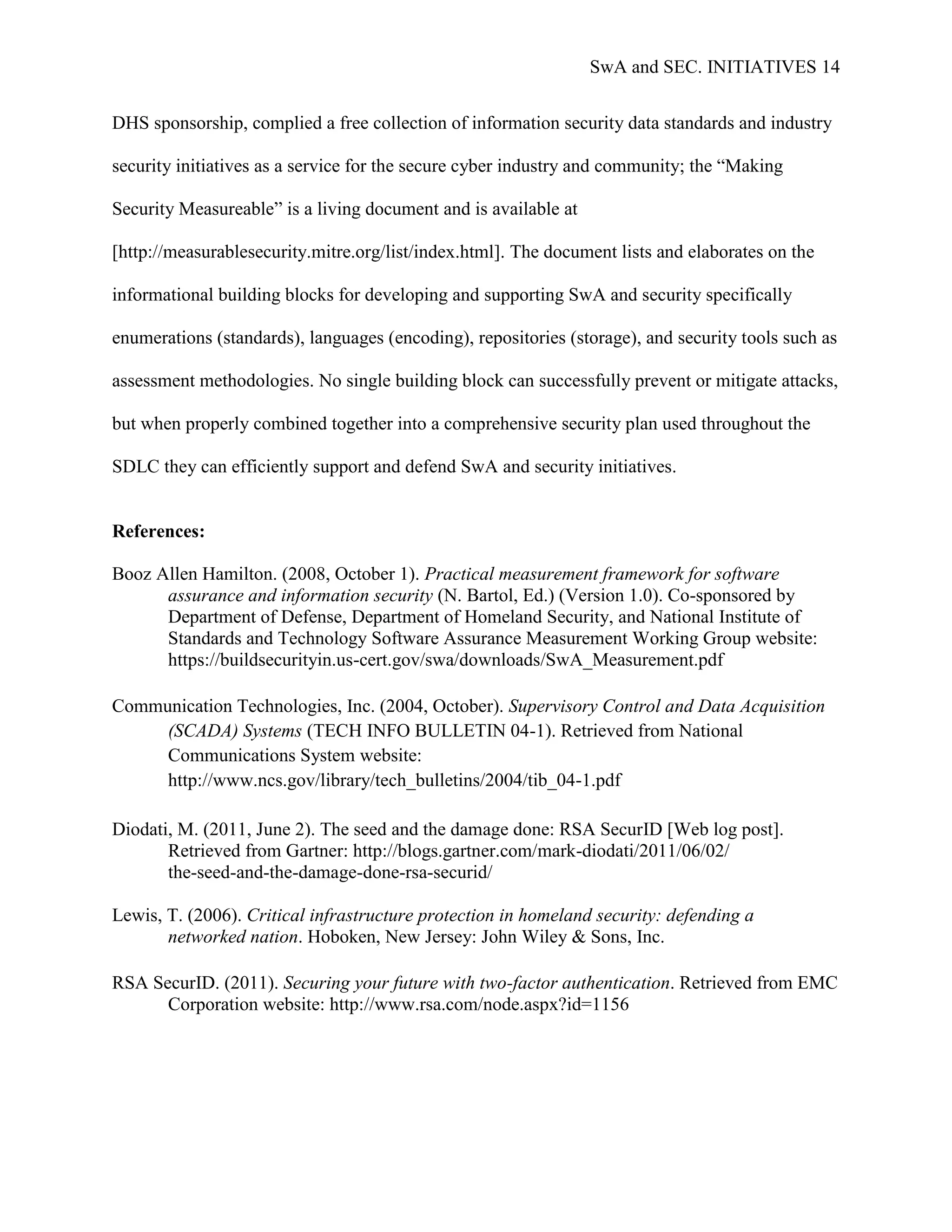 SwA and SEC. INITIATIVES 14


DHS sponsorship, complied a free collection of information security data standards and industry

security initiatives as a service for the secure cyber industry and community; the “Making

Security Measureable” is a living document and is available at

[http://measurablesecurity.mitre.org/list/index.html]. The document lists and elaborates on the

informational building blocks for developing and supporting SwA and security specifically

enumerations (standards), languages (encoding), repositories (storage), and security tools such as

assessment methodologies. No single building block can successfully prevent or mitigate attacks,

but when properly combined together into a comprehensive security plan used throughout the

SDLC they can efficiently support and defend SwA and security initiatives.


References:

Booz Allen Hamilton. (2008, October 1). Practical measurement framework for software
      assurance and information security (N. Bartol, Ed.) (Version 1.0). Co-sponsored by
      Department of Defense, Department of Homeland Security, and National Institute of
      Standards and Technology Software Assurance Measurement Working Group website:
      https://buildsecurityin.us-cert.gov/swa/downloads/SwA_Measurement.pdf

Communication Technologies, Inc. (2004, October). Supervisory Control and Data Acquisition
     (SCADA) Systems (TECH INFO BULLETIN 04-1). Retrieved from National
     Communications System website:
     http://www.ncs.gov/library/tech_bulletins/2004/tib_04-1.pdf

Diodati, M. (2011, June 2). The seed and the damage done: RSA SecurID [Web log post].
       Retrieved from Gartner: http://blogs.gartner.com/mark-diodati/2011/06/02/
       the-seed-and-the-damage-done-rsa-securid/

Lewis, T. (2006). Critical infrastructure protection in homeland security: defending a
       networked nation. Hoboken, New Jersey: John Wiley & Sons, Inc.

RSA SecurID. (2011). Securing your future with two-factor authentication. Retrieved from EMC
      Corporation website: http://www.rsa.com/node.aspx?id=1156
 