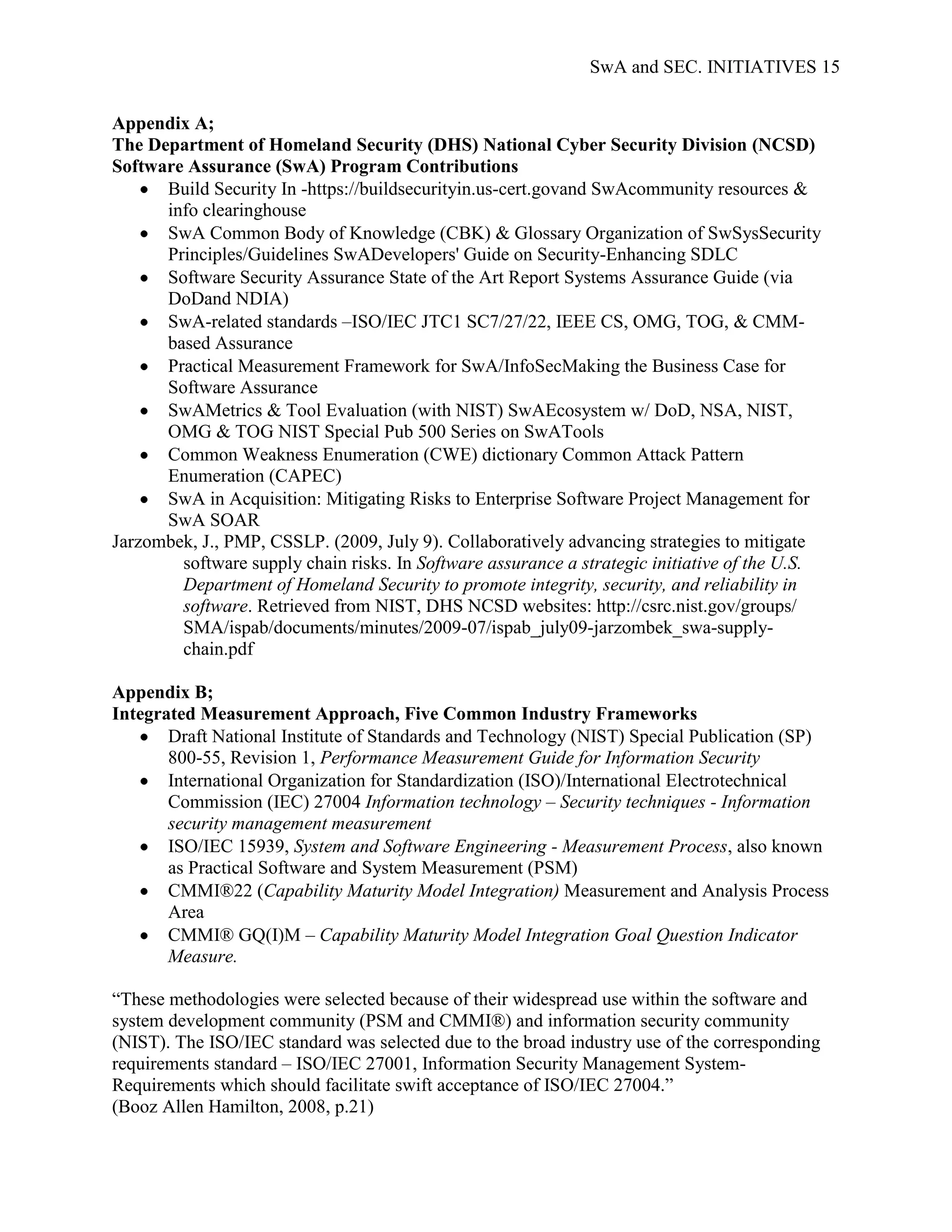 SwA and SEC. INITIATIVES 15


Appendix A;
The Department of Homeland Security (DHS) National Cyber Security Division (NCSD)
Software Assurance (SwA) Program Contributions
      Build Security In -https://buildsecurityin.us-cert.govand SwAcommunity resources &
      info clearinghouse
      SwA Common Body of Knowledge (CBK) & Glossary Organization of SwSysSecurity
      Principles/Guidelines SwADevelopers' Guide on Security-Enhancing SDLC
      Software Security Assurance State of the Art Report Systems Assurance Guide (via
      DoDand NDIA)
      SwA-related standards –ISO/IEC JTC1 SC7/27/22, IEEE CS, OMG, TOG, & CMM-
      based Assurance
      Practical Measurement Framework for SwA/InfoSecMaking the Business Case for
      Software Assurance
      SwAMetrics & Tool Evaluation (with NIST) SwAEcosystem w/ DoD, NSA, NIST,
      OMG & TOG NIST Special Pub 500 Series on SwATools
      Common Weakness Enumeration (CWE) dictionary Common Attack Pattern
      Enumeration (CAPEC)
      SwA in Acquisition: Mitigating Risks to Enterprise Software Project Management for
      SwA SOAR
Jarzombek, J., PMP, CSSLP. (2009, July 9). Collaboratively advancing strategies to mitigate
        software supply chain risks. In Software assurance a strategic initiative of the U.S.
        Department of Homeland Security to promote integrity, security, and reliability in
        software. Retrieved from NIST, DHS NCSD websites: http://csrc.nist.gov/groups/
        SMA/ispab/documents/minutes/2009-07/ispab_july09-jarzombek_swa-supply-
        chain.pdf

Appendix B;
Integrated Measurement Approach, Five Common Industry Frameworks
       Draft National Institute of Standards and Technology (NIST) Special Publication (SP)
       800-55, Revision 1, Performance Measurement Guide for Information Security
       International Organization for Standardization (ISO)/International Electrotechnical
       Commission (IEC) 27004 Information technology – Security techniques - Information
       security management measurement
       ISO/IEC 15939, System and Software Engineering - Measurement Process, also known
       as Practical Software and System Measurement (PSM)
       CMMI®22 (Capability Maturity Model Integration) Measurement and Analysis Process
       Area
       CMMI® GQ(I)M – Capability Maturity Model Integration Goal Question Indicator
       Measure.

“These methodologies were selected because of their widespread use within the software and
system development community (PSM and CMMI®) and information security community
(NIST). The ISO/IEC standard was selected due to the broad industry use of the corresponding
requirements standard – ISO/IEC 27001, Information Security Management System-
Requirements which should facilitate swift acceptance of ISO/IEC 27004.”
(Booz Allen Hamilton, 2008, p.21)
 