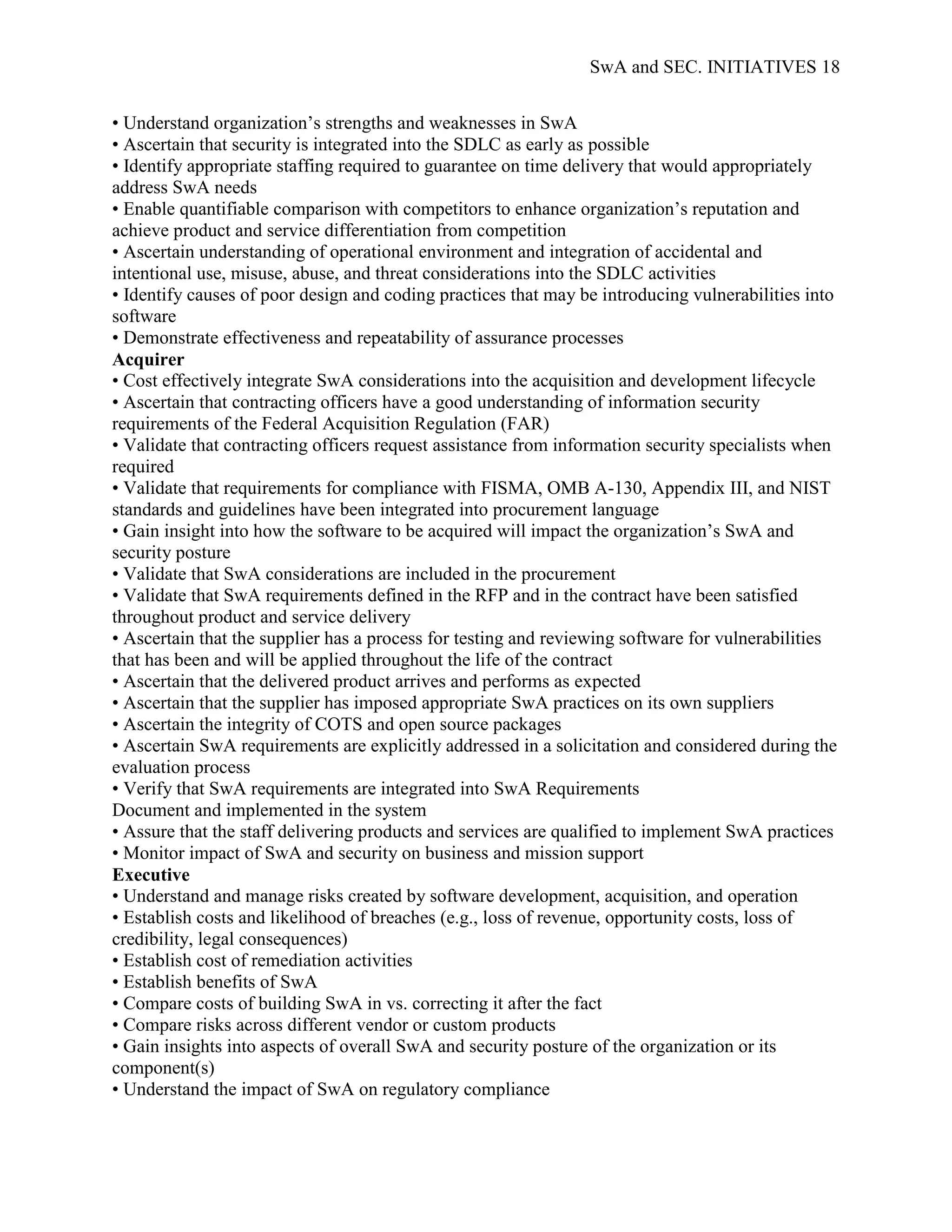 SwA and SEC. INITIATIVES 18


• Understand organization‟s strengths and weaknesses in SwA
• Ascertain that security is integrated into the SDLC as early as possible
• Identify appropriate staffing required to guarantee on time delivery that would appropriately
address SwA needs
• Enable quantifiable comparison with competitors to enhance organization‟s reputation and
achieve product and service differentiation from competition
• Ascertain understanding of operational environment and integration of accidental and
intentional use, misuse, abuse, and threat considerations into the SDLC activities
• Identify causes of poor design and coding practices that may be introducing vulnerabilities into
software
• Demonstrate effectiveness and repeatability of assurance processes
Acquirer
• Cost effectively integrate SwA considerations into the acquisition and development lifecycle
• Ascertain that contracting officers have a good understanding of information security
requirements of the Federal Acquisition Regulation (FAR)
• Validate that contracting officers request assistance from information security specialists when
required
• Validate that requirements for compliance with FISMA, OMB A-130, Appendix III, and NIST
standards and guidelines have been integrated into procurement language
• Gain insight into how the software to be acquired will impact the organization‟s SwA and
security posture
• Validate that SwA considerations are included in the procurement
• Validate that SwA requirements defined in the RFP and in the contract have been satisfied
throughout product and service delivery
• Ascertain that the supplier has a process for testing and reviewing software for vulnerabilities
that has been and will be applied throughout the life of the contract
• Ascertain that the delivered product arrives and performs as expected
• Ascertain that the supplier has imposed appropriate SwA practices on its own suppliers
• Ascertain the integrity of COTS and open source packages
• Ascertain SwA requirements are explicitly addressed in a solicitation and considered during the
evaluation process
• Verify that SwA requirements are integrated into SwA Requirements
Document and implemented in the system
• Assure that the staff delivering products and services are qualified to implement SwA practices
• Monitor impact of SwA and security on business and mission support
Executive
• Understand and manage risks created by software development, acquisition, and operation
• Establish costs and likelihood of breaches (e.g., loss of revenue, opportunity costs, loss of
credibility, legal consequences)
• Establish cost of remediation activities
• Establish benefits of SwA
• Compare costs of building SwA in vs. correcting it after the fact
• Compare risks across different vendor or custom products
• Gain insights into aspects of overall SwA and security posture of the organization or its
component(s)
• Understand the impact of SwA on regulatory compliance
 