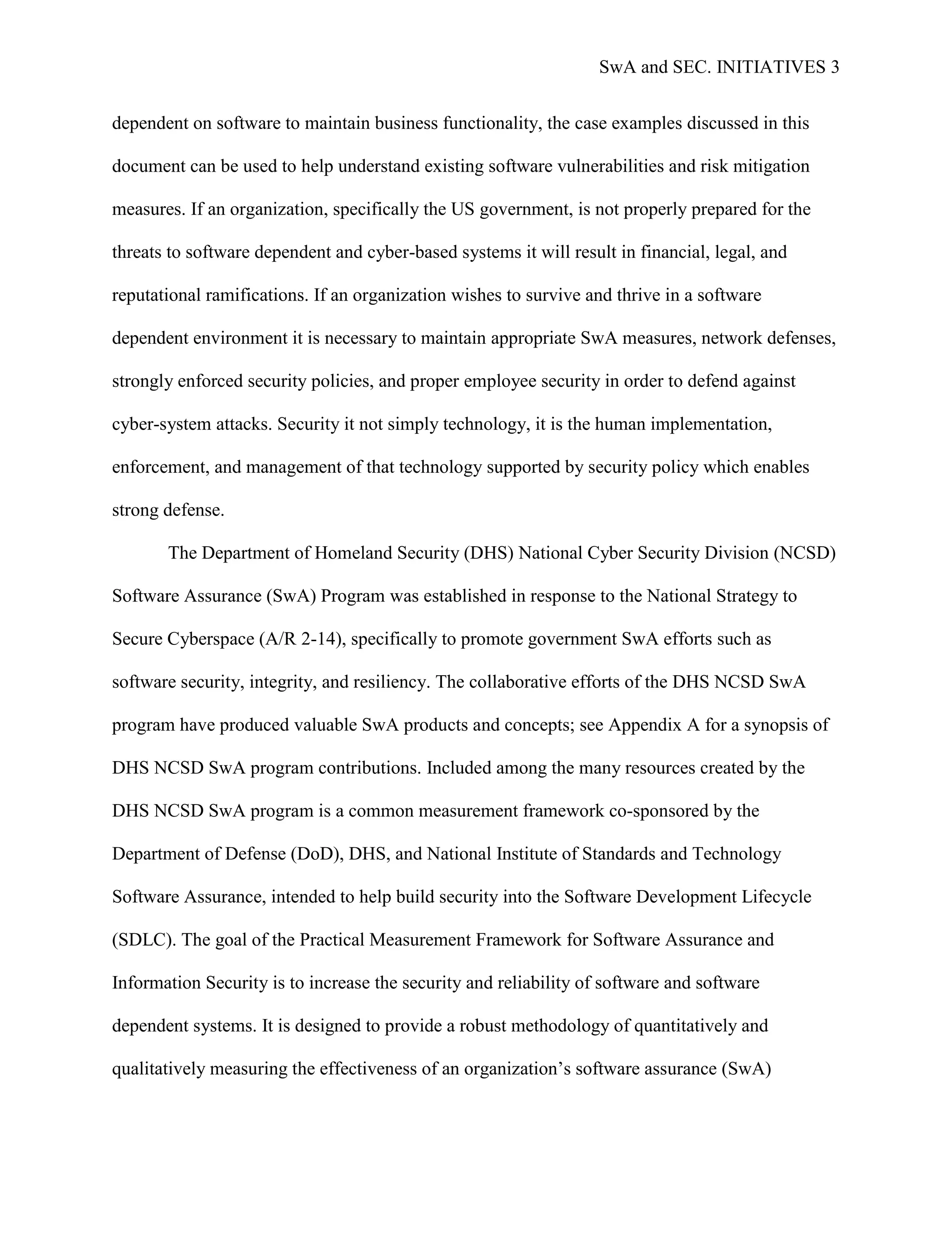 SwA and SEC. INITIATIVES 3


dependent on software to maintain business functionality, the case examples discussed in this

document can be used to help understand existing software vulnerabilities and risk mitigation

measures. If an organization, specifically the US government, is not properly prepared for the

threats to software dependent and cyber-based systems it will result in financial, legal, and

reputational ramifications. If an organization wishes to survive and thrive in a software

dependent environment it is necessary to maintain appropriate SwA measures, network defenses,

strongly enforced security policies, and proper employee security in order to defend against

cyber-system attacks. Security it not simply technology, it is the human implementation,

enforcement, and management of that technology supported by security policy which enables

strong defense.

       The Department of Homeland Security (DHS) National Cyber Security Division (NCSD)

Software Assurance (SwA) Program was established in response to the National Strategy to

Secure Cyberspace (A/R 2-14), specifically to promote government SwA efforts such as

software security, integrity, and resiliency. The collaborative efforts of the DHS NCSD SwA

program have produced valuable SwA products and concepts; see Appendix A for a synopsis of

DHS NCSD SwA program contributions. Included among the many resources created by the

DHS NCSD SwA program is a common measurement framework co-sponsored by the

Department of Defense (DoD), DHS, and National Institute of Standards and Technology

Software Assurance, intended to help build security into the Software Development Lifecycle

(SDLC). The goal of the Practical Measurement Framework for Software Assurance and

Information Security is to increase the security and reliability of software and software

dependent systems. It is designed to provide a robust methodology of quantitatively and

qualitatively measuring the effectiveness of an organization‟s software assurance (SwA)
 