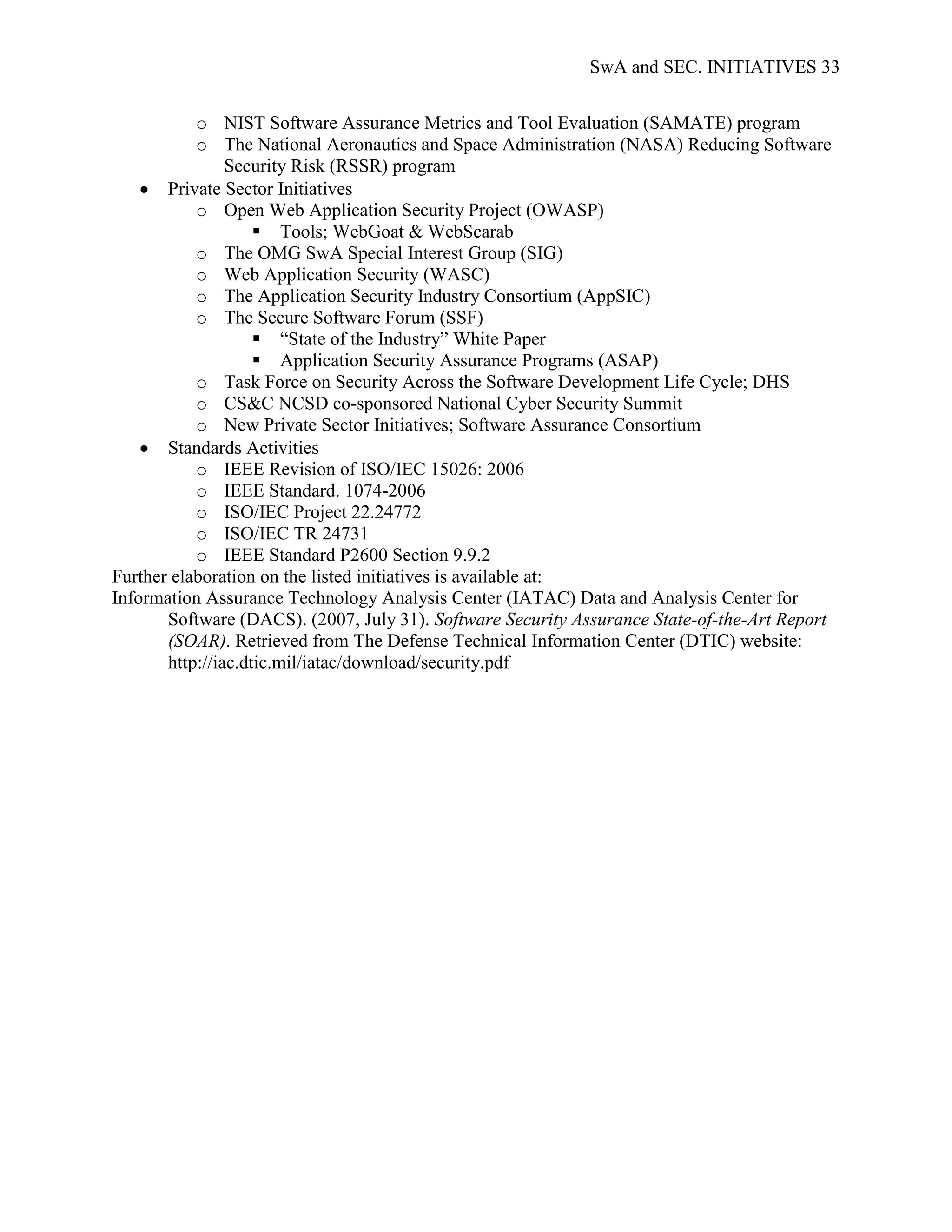 SwA and SEC. INITIATIVES 33


           o NIST Software Assurance Metrics and Tool Evaluation (SAMATE) program
           o The National Aeronautics and Space Administration (NASA) Reducing Software
                Security Risk (RSSR) program
       Private Sector Initiatives
           o Open Web Application Security Project (OWASP)
                     Tools; WebGoat & WebScarab
           o The OMG SwA Special Interest Group (SIG)
           o Web Application Security (WASC)
           o The Application Security Industry Consortium (AppSIC)
           o The Secure Software Forum (SSF)
                     “State of the Industry” White Paper
                     Application Security Assurance Programs (ASAP)
           o Task Force on Security Across the Software Development Life Cycle; DHS
           o CS&C NCSD co-sponsored National Cyber Security Summit
           o New Private Sector Initiatives; Software Assurance Consortium
       Standards Activities
           o IEEE Revision of ISO/IEC 15026: 2006
           o IEEE Standard. 1074-2006
           o ISO/IEC Project 22.24772
           o ISO/IEC TR 24731
           o IEEE Standard P2600 Section 9.9.2
Further elaboration on the listed initiatives is available at:
Information Assurance Technology Analysis Center (IATAC) Data and Analysis Center for
       Software (DACS). (2007, July 31). Software Security Assurance State-of-the-Art Report
       (SOAR). Retrieved from The Defense Technical Information Center (DTIC) website:
       http://iac.dtic.mil/iatac/download/security.pdf
 