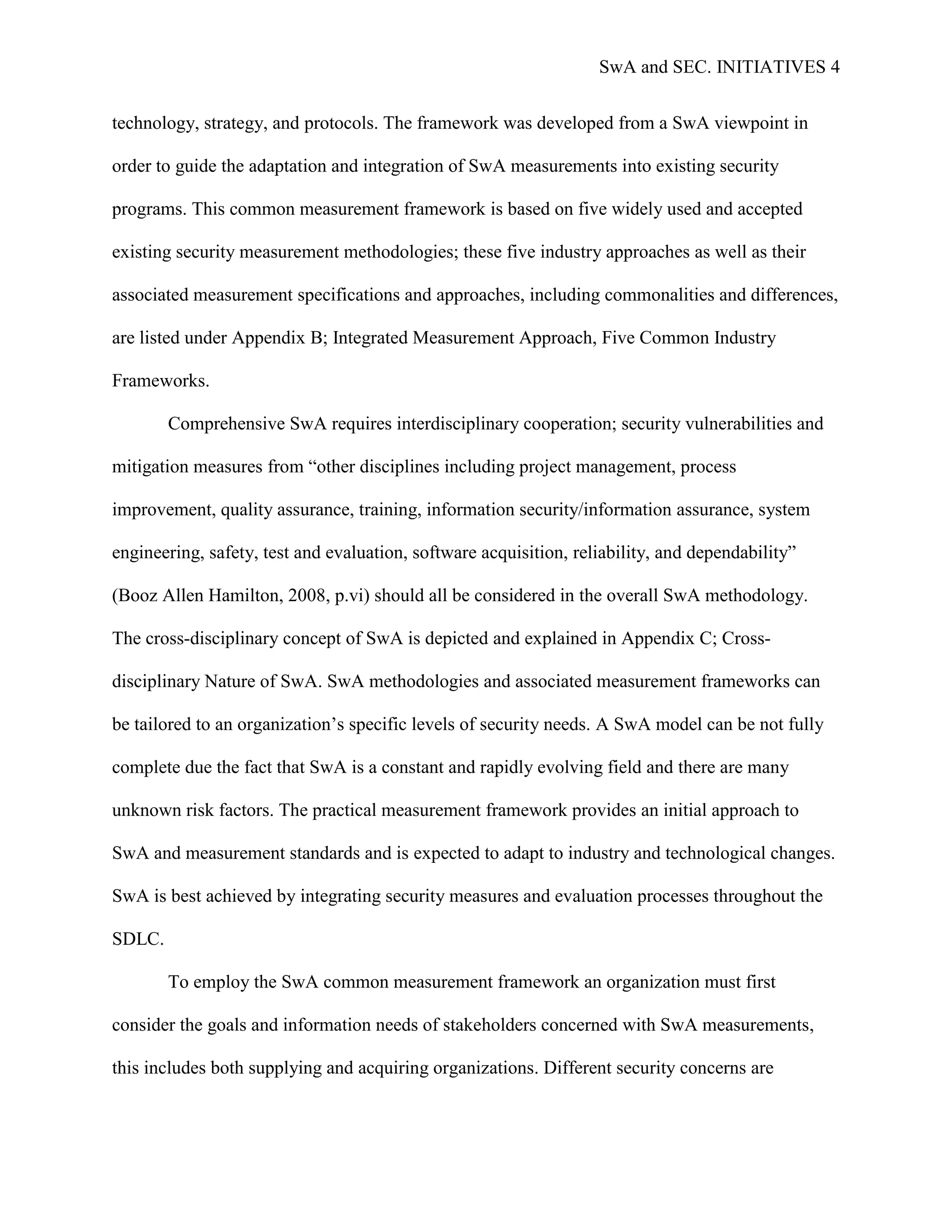 SwA and SEC. INITIATIVES 4


technology, strategy, and protocols. The framework was developed from a SwA viewpoint in

order to guide the adaptation and integration of SwA measurements into existing security

programs. This common measurement framework is based on five widely used and accepted

existing security measurement methodologies; these five industry approaches as well as their

associated measurement specifications and approaches, including commonalities and differences,

are listed under Appendix B; Integrated Measurement Approach, Five Common Industry

Frameworks.

        Comprehensive SwA requires interdisciplinary cooperation; security vulnerabilities and

mitigation measures from “other disciplines including project management, process

improvement, quality assurance, training, information security/information assurance, system

engineering, safety, test and evaluation, software acquisition, reliability, and dependability”

(Booz Allen Hamilton, 2008, p.vi) should all be considered in the overall SwA methodology.

The cross-disciplinary concept of SwA is depicted and explained in Appendix C; Cross-

disciplinary Nature of SwA. SwA methodologies and associated measurement frameworks can

be tailored to an organization‟s specific levels of security needs. A SwA model can be not fully

complete due the fact that SwA is a constant and rapidly evolving field and there are many

unknown risk factors. The practical measurement framework provides an initial approach to

SwA and measurement standards and is expected to adapt to industry and technological changes.

SwA is best achieved by integrating security measures and evaluation processes throughout the

SDLC.

        To employ the SwA common measurement framework an organization must first

consider the goals and information needs of stakeholders concerned with SwA measurements,

this includes both supplying and acquiring organizations. Different security concerns are
 