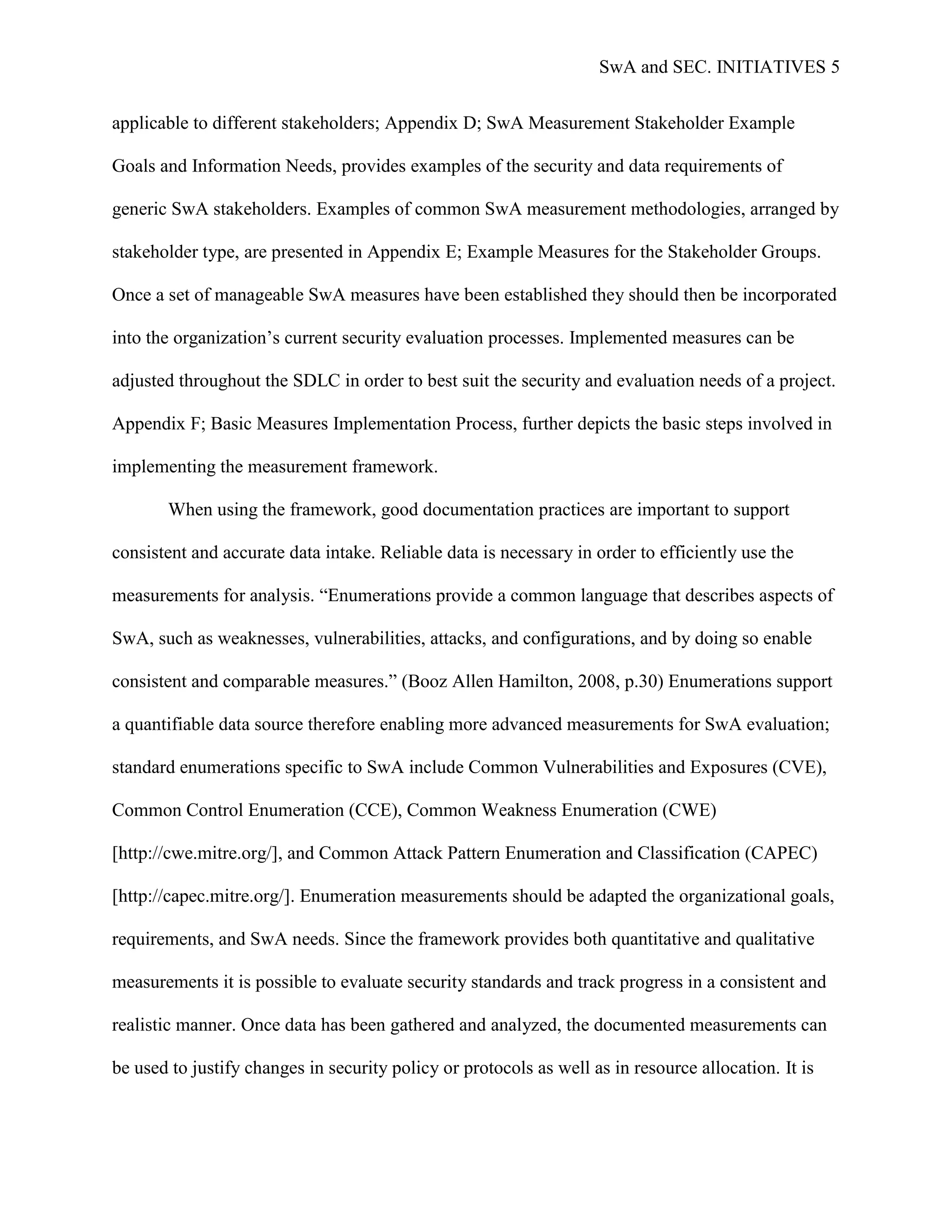 SwA and SEC. INITIATIVES 5


applicable to different stakeholders; Appendix D; SwA Measurement Stakeholder Example

Goals and Information Needs, provides examples of the security and data requirements of

generic SwA stakeholders. Examples of common SwA measurement methodologies, arranged by

stakeholder type, are presented in Appendix E; Example Measures for the Stakeholder Groups.

Once a set of manageable SwA measures have been established they should then be incorporated

into the organization‟s current security evaluation processes. Implemented measures can be

adjusted throughout the SDLC in order to best suit the security and evaluation needs of a project.

Appendix F; Basic Measures Implementation Process, further depicts the basic steps involved in

implementing the measurement framework.

       When using the framework, good documentation practices are important to support

consistent and accurate data intake. Reliable data is necessary in order to efficiently use the

measurements for analysis. “Enumerations provide a common language that describes aspects of

SwA, such as weaknesses, vulnerabilities, attacks, and configurations, and by doing so enable

consistent and comparable measures.” (Booz Allen Hamilton, 2008, p.30) Enumerations support

a quantifiable data source therefore enabling more advanced measurements for SwA evaluation;

standard enumerations specific to SwA include Common Vulnerabilities and Exposures (CVE),

Common Control Enumeration (CCE), Common Weakness Enumeration (CWE)

[http://cwe.mitre.org/], and Common Attack Pattern Enumeration and Classification (CAPEC)

[http://capec.mitre.org/]. Enumeration measurements should be adapted the organizational goals,

requirements, and SwA needs. Since the framework provides both quantitative and qualitative

measurements it is possible to evaluate security standards and track progress in a consistent and

realistic manner. Once data has been gathered and analyzed, the documented measurements can

be used to justify changes in security policy or protocols as well as in resource allocation. It is
 