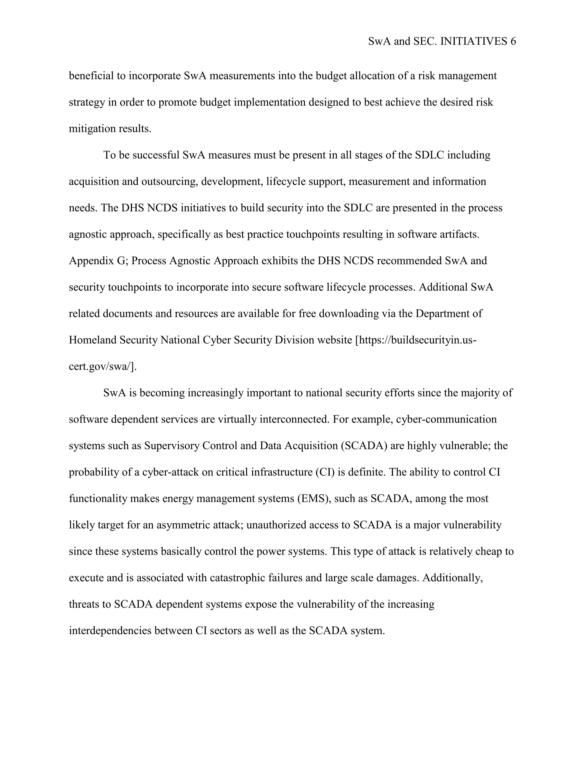 SwA and SEC. INITIATIVES 6


beneficial to incorporate SwA measurements into the budget allocation of a risk management

strategy in order to promote budget implementation designed to best achieve the desired risk

mitigation results.

       To be successful SwA measures must be present in all stages of the SDLC including

acquisition and outsourcing, development, lifecycle support, measurement and information

needs. The DHS NCDS initiatives to build security into the SDLC are presented in the process

agnostic approach, specifically as best practice touchpoints resulting in software artifacts.

Appendix G; Process Agnostic Approach exhibits the DHS NCDS recommended SwA and

security touchpoints to incorporate into secure software lifecycle processes. Additional SwA

related documents and resources are available for free downloading via the Department of

Homeland Security National Cyber Security Division website [https://buildsecurityin.us-

cert.gov/swa/].

       SwA is becoming increasingly important to national security efforts since the majority of

software dependent services are virtually interconnected. For example, cyber-communication

systems such as Supervisory Control and Data Acquisition (SCADA) are highly vulnerable; the

probability of a cyber-attack on critical infrastructure (CI) is definite. The ability to control CI

functionality makes energy management systems (EMS), such as SCADA, among the most

likely target for an asymmetric attack; unauthorized access to SCADA is a major vulnerability

since these systems basically control the power systems. This type of attack is relatively cheap to

execute and is associated with catastrophic failures and large scale damages. Additionally,

threats to SCADA dependent systems expose the vulnerability of the increasing

interdependencies between CI sectors as well as the SCADA system.
 