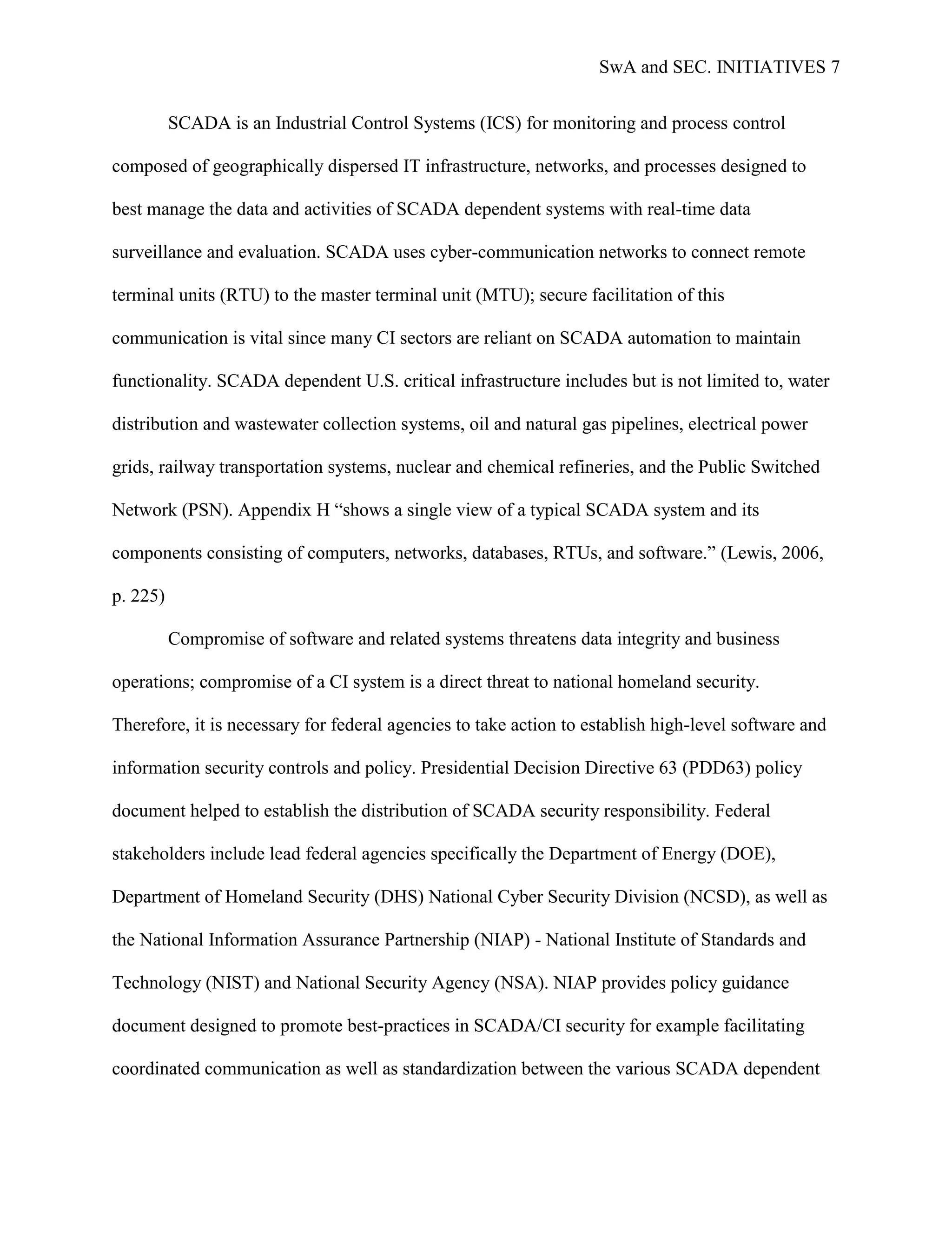 SwA and SEC. INITIATIVES 7


          SCADA is an Industrial Control Systems (ICS) for monitoring and process control

composed of geographically dispersed IT infrastructure, networks, and processes designed to

best manage the data and activities of SCADA dependent systems with real-time data

surveillance and evaluation. SCADA uses cyber-communication networks to connect remote

terminal units (RTU) to the master terminal unit (MTU); secure facilitation of this

communication is vital since many CI sectors are reliant on SCADA automation to maintain

functionality. SCADA dependent U.S. critical infrastructure includes but is not limited to, water

distribution and wastewater collection systems, oil and natural gas pipelines, electrical power

grids, railway transportation systems, nuclear and chemical refineries, and the Public Switched

Network (PSN). Appendix H “shows a single view of a typical SCADA system and its

components consisting of computers, networks, databases, RTUs, and software.” (Lewis, 2006,

p. 225)

          Compromise of software and related systems threatens data integrity and business

operations; compromise of a CI system is a direct threat to national homeland security.

Therefore, it is necessary for federal agencies to take action to establish high-level software and

information security controls and policy. Presidential Decision Directive 63 (PDD63) policy

document helped to establish the distribution of SCADA security responsibility. Federal

stakeholders include lead federal agencies specifically the Department of Energy (DOE),

Department of Homeland Security (DHS) National Cyber Security Division (NCSD), as well as

the National Information Assurance Partnership (NIAP) - National Institute of Standards and

Technology (NIST) and National Security Agency (NSA). NIAP provides policy guidance

document designed to promote best-practices in SCADA/CI security for example facilitating

coordinated communication as well as standardization between the various SCADA dependent
 