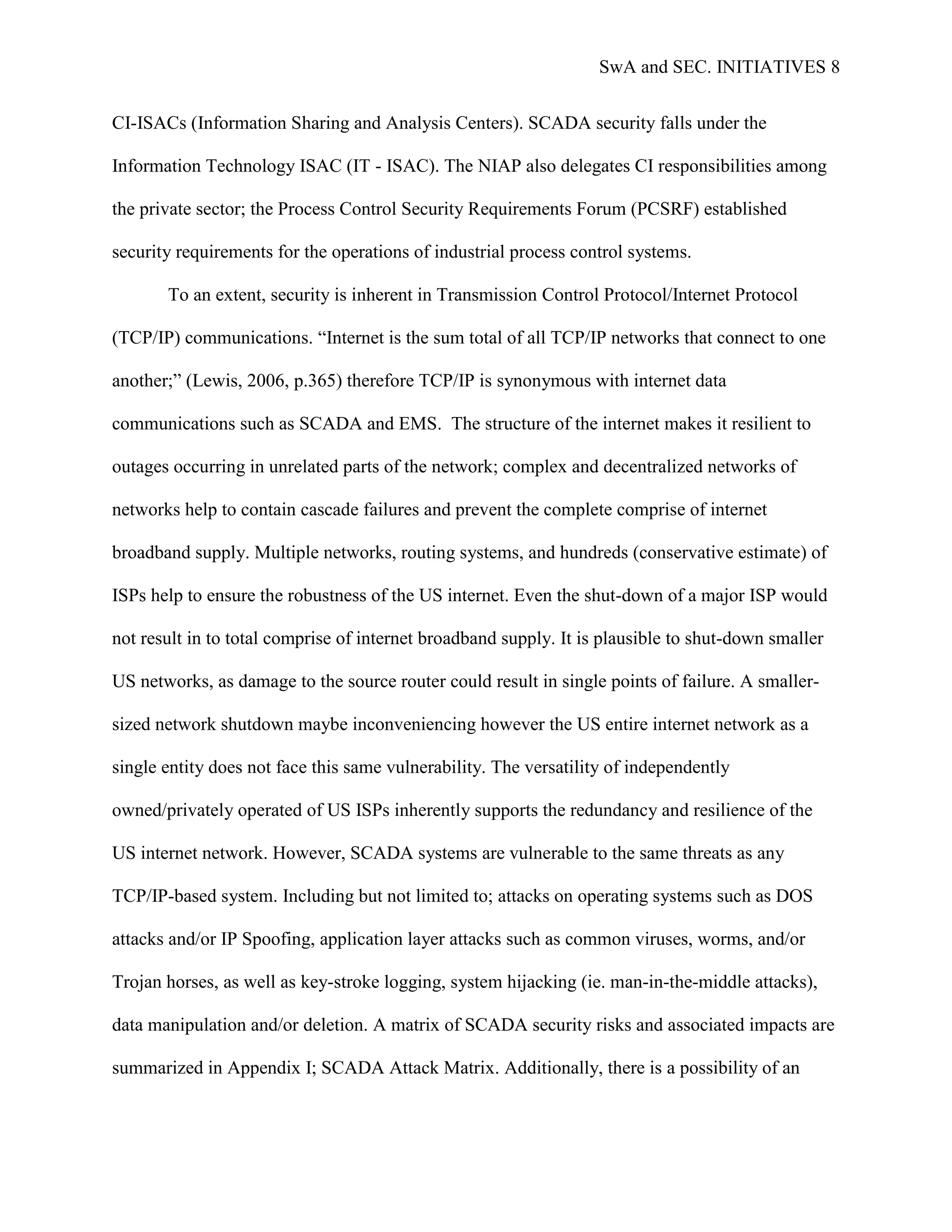 SwA and SEC. INITIATIVES 8


CI-ISACs (Information Sharing and Analysis Centers). SCADA security falls under the

Information Technology ISAC (IT - ISAC). The NIAP also delegates CI responsibilities among

the private sector; the Process Control Security Requirements Forum (PCSRF) established

security requirements for the operations of industrial process control systems.

       To an extent, security is inherent in Transmission Control Protocol/Internet Protocol

(TCP/IP) communications. “Internet is the sum total of all TCP/IP networks that connect to one

another;” (Lewis, 2006, p.365) therefore TCP/IP is synonymous with internet data

communications such as SCADA and EMS. The structure of the internet makes it resilient to

outages occurring in unrelated parts of the network; complex and decentralized networks of

networks help to contain cascade failures and prevent the complete comprise of internet

broadband supply. Multiple networks, routing systems, and hundreds (conservative estimate) of

ISPs help to ensure the robustness of the US internet. Even the shut-down of a major ISP would

not result in to total comprise of internet broadband supply. It is plausible to shut-down smaller

US networks, as damage to the source router could result in single points of failure. A smaller-

sized network shutdown maybe inconveniencing however the US entire internet network as a

single entity does not face this same vulnerability. The versatility of independently

owned/privately operated of US ISPs inherently supports the redundancy and resilience of the

US internet network. However, SCADA systems are vulnerable to the same threats as any

TCP/IP-based system. Including but not limited to; attacks on operating systems such as DOS

attacks and/or IP Spoofing, application layer attacks such as common viruses, worms, and/or

Trojan horses, as well as key-stroke logging, system hijacking (ie. man-in-the-middle attacks),

data manipulation and/or deletion. A matrix of SCADA security risks and associated impacts are

summarized in Appendix I; SCADA Attack Matrix. Additionally, there is a possibility of an
 
