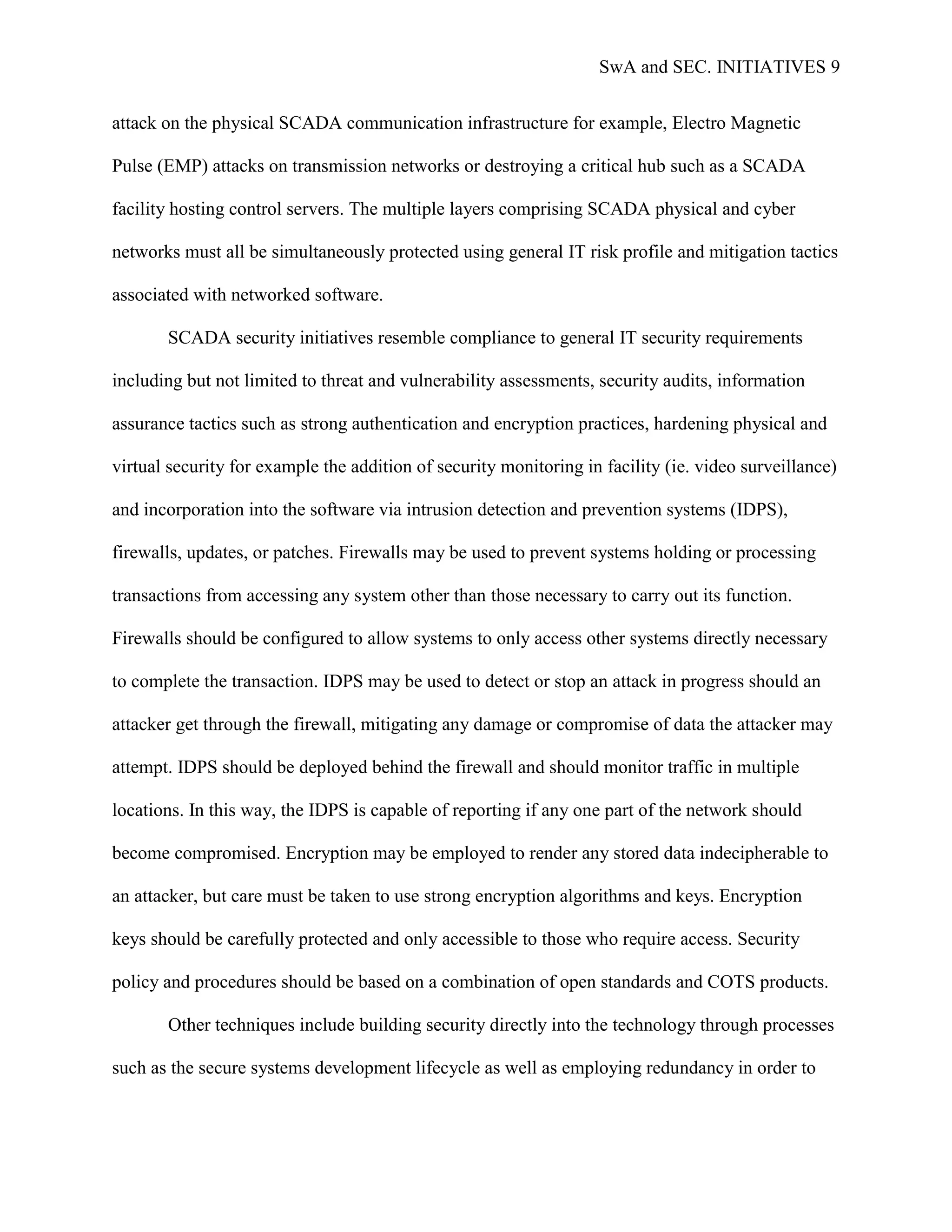 SwA and SEC. INITIATIVES 9


attack on the physical SCADA communication infrastructure for example, Electro Magnetic

Pulse (EMP) attacks on transmission networks or destroying a critical hub such as a SCADA

facility hosting control servers. The multiple layers comprising SCADA physical and cyber

networks must all be simultaneously protected using general IT risk profile and mitigation tactics

associated with networked software.

       SCADA security initiatives resemble compliance to general IT security requirements

including but not limited to threat and vulnerability assessments, security audits, information

assurance tactics such as strong authentication and encryption practices, hardening physical and

virtual security for example the addition of security monitoring in facility (ie. video surveillance)

and incorporation into the software via intrusion detection and prevention systems (IDPS),

firewalls, updates, or patches. Firewalls may be used to prevent systems holding or processing

transactions from accessing any system other than those necessary to carry out its function.

Firewalls should be configured to allow systems to only access other systems directly necessary

to complete the transaction. IDPS may be used to detect or stop an attack in progress should an

attacker get through the firewall, mitigating any damage or compromise of data the attacker may

attempt. IDPS should be deployed behind the firewall and should monitor traffic in multiple

locations. In this way, the IDPS is capable of reporting if any one part of the network should

become compromised. Encryption may be employed to render any stored data indecipherable to

an attacker, but care must be taken to use strong encryption algorithms and keys. Encryption

keys should be carefully protected and only accessible to those who require access. Security

policy and procedures should be based on a combination of open standards and COTS products.

       Other techniques include building security directly into the technology through processes

such as the secure systems development lifecycle as well as employing redundancy in order to
 