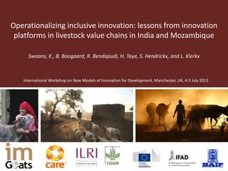 Operationalizing inclusive innovation: lessons from innovation
platforms in livestock value chains in India and Mozambique
International Workshop on New Models of Innovation for Development, Manchester, UK, 4-5 July 2013
Swaans, K., B. Boogaard, R. Bendapudi, H. Taye, S. Hendrickx, and L. Klerkx
 