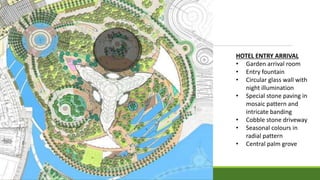 HOTEL ENTRY ARRIVAL
• Garden arrival room
• Entry fountain
• Circular glass wall with
night illumination
• Special stone paving in
mosaic pattern and
intricate banding
• Cobble stone driveway
• Seasonal colours in
radial pattern
• Central palm grove
 
