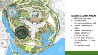 RESIDENTIAL ENTRY ARRIVAL
• Garden arrival room
• Entry fountain
• Circular stone texture wall
• Special flowering tree
grove
• Special stone paving in
mosaic pattern and
intricate banding
• Cobble stone driveway
• Seasonal colours in radial
pattern
• Central palm grove
 