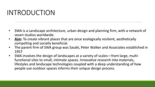 INTRODUCTION
• SWA is a Landscape architecture, urban design and planning firm, with a network of
seven studios worldwide.
• Aim: To create vibrant places that are once ecologically resilient, aesthetically
compelling and socially beneficial.
• The parent firm of SWA group was Sasaki, Peter Walker and Associates established in
1957
• SWA involves the design of landscapes at a variety of scales—from large, multi-
functional sites to small, intimate spaces. Innovative research into materials,
lifestyles and landscape technologies coupled with a deep understanding of how
people use outdoor spaces informs their unique design process.
 