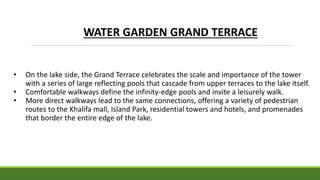 • On the lake side, the Grand Terrace celebrates the scale and importance of the tower
with a series of large reflecting pools that cascade from upper terraces to the lake itself.
• Comfortable walkways define the infinity-edge pools and invite a leisurely walk.
• More direct walkways lead to the same connections, offering a variety of pedestrian
routes to the Khalifa mall, Island Park, residential towers and hotels, and promenades
that border the entire edge of the lake.
WATER GARDEN GRAND TERRACE
 