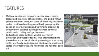 FEATURES
• Multiple entries and drop-offs, service access points,
garage and structural considerations, and public versus
private entrances were just some of the many circulation
nodes considered on the ground level, prompting the
design of clear navigation and wayfinding graphics to
direct visitors towards building entrances as well as
public oasis, cooling, and garden areas.
• Cultural and social customs yielded interwoven
circulation and outdoor rooms; local artistic traditions
showed up in the use of Islamic patterning as a recurring
motif; and finally, an indigenous plant palette maximized
scarce water resources and minimized the need for deep
soil.
 