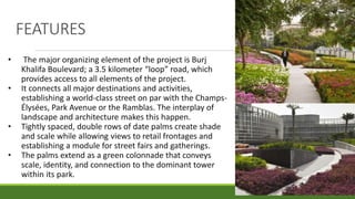 FEATURES
• The major organizing element of the project is Burj
Khalifa Boulevard; a 3.5 kilometer “loop” road, which
provides access to all elements of the project.
• It connects all major destinations and activities,
establishing a world-class street on par with the Champs-
Élysées, Park Avenue or the Ramblas. The interplay of
landscape and architecture makes this happen.
• Tightly spaced, double rows of date palms create shade
and scale while allowing views to retail frontages and
establishing a module for street fairs and gatherings.
• The palms extend as a green colonnade that conveys
scale, identity, and connection to the dominant tower
within its park.
 