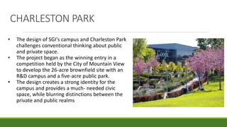 CHARLESTON PARK
• The design of SGI's campus and Charleston Park
challenges conventional thinking about public
and private space.
• The project began as the winning entry in a
competition held by the City of Mountain View
to develop the 26-acre brownfield site with an
R&D campus and a five-acre public park.
• The design creates a strong identity for the
campus and provides a much- needed civic
space, while blurring distinctions between the
private and public realms
 