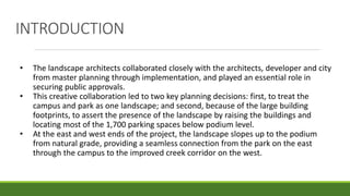 INTRODUCTION
• The landscape architects collaborated closely with the architects, developer and city
from master planning through implementation, and played an essential role in
securing public approvals.
• This creative collaboration led to two key planning decisions: first, to treat the
campus and park as one landscape; and second, because of the large building
footprints, to assert the presence of the landscape by raising the buildings and
locating most of the 1,700 parking spaces below podium level.
• At the east and west ends of the project, the landscape slopes up to the podium
from natural grade, providing a seamless connection from the park on the east
through the campus to the improved creek corridor on the west.
 
