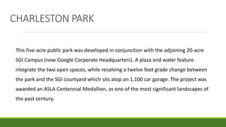 This five-acre public park was developed in conjunction with the adjoining 20-acre
SGI Campus (now Google Corporate Headquarters). A plaza and water feature
integrate the two open spaces, while resolving a twelve foot grade change between
the park and the SGI courtyard which sits atop an 1,100 car garage. The project was
awarded an ASLA Centennial Medallion, as one of the most significant landscapes of
the past century.
CHARLESTON PARK
 