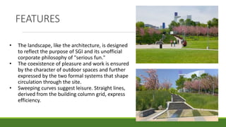 FEATURES
• The landscape, like the architecture, is designed
to reflect the purpose of SGI and its unofficial
corporate philosophy of "serious fun."
• The coexistence of pleasure and work is ensured
by the character of outdoor spaces and further
expressed by the two formal systems that shape
circulation through the site.
• Sweeping curves suggest leisure. Straight lines,
derived from the building column grid, express
efficiency.
 