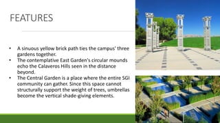 FEATURES
• A sinuous yellow brick path ties the campus' three
gardens together.
• The contemplative East Garden's circular mounds
echo the Calaveros Hills seen in the distance
beyond.
• The Central Garden is a place where the entire SGI
community can gather. Since this space cannot
structurally support the weight of trees, umbrellas
become the vertical shade-giving elements.
 